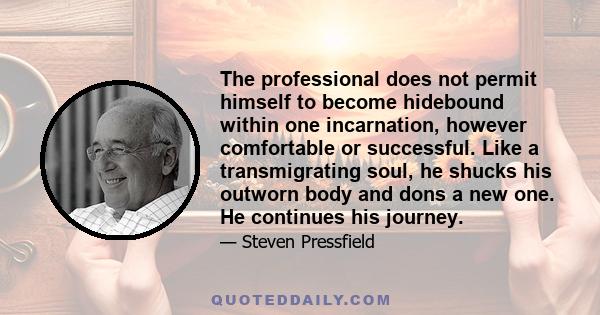 The professional does not permit himself to become hidebound within one incarnation, however comfortable or successful. Like a transmigrating soul, he shucks his outworn body and dons a new one. He continues his journey.