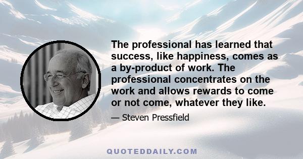 The professional has learned that success, like happiness, comes as a by-product of work. The professional concentrates on the work and allows rewards to come or not come, whatever they like.