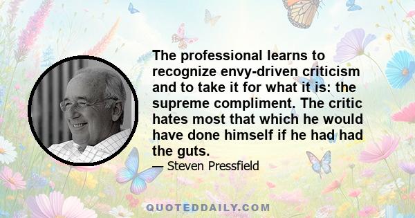 The professional learns to recognize envy-driven criticism and to take it for what it is: the supreme compliment. The critic hates most that which he would have done himself if he had had the guts.