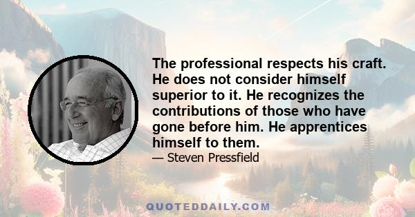 The professional respects his craft. He does not consider himself superior to it. He recognizes the contributions of those who have gone before him. He apprentices himself to them.