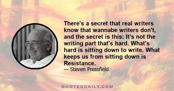 There's a secret that real writers know that wannabe writers don't, and the secret is this: It's not the writing part that's hard. What's hard is sitting down to write. What keeps us from sitting down is Resistance.