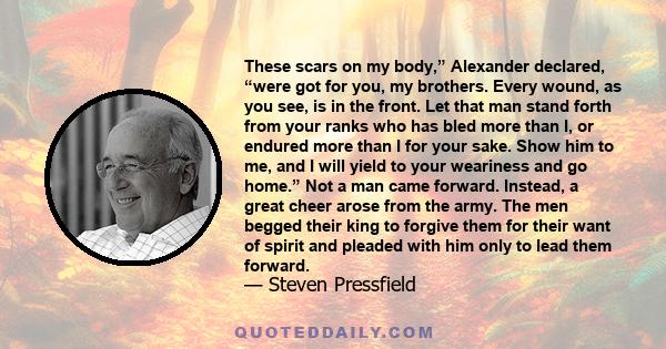 These scars on my body,” Alexander declared, “were got for you, my brothers. Every wound, as you see, is in the front. Let that man stand forth from your ranks who has bled more than I, or endured more than I for your