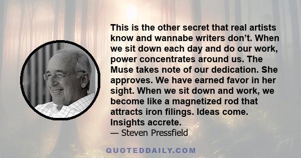 This is the other secret that real artists know and wannabe writers don’t. When we sit down each day and do our work, power concentrates around us. The Muse takes note of our dedication. She approves. We have earned