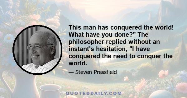 This man has conquered the world! What have you done? The philosopher replied without an instant's hesitation, I have conquered the need to conquer the world.