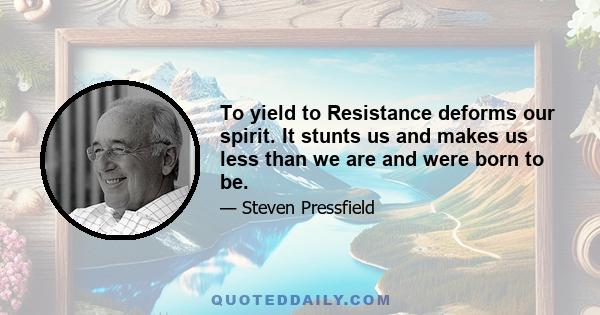 To yield to Resistance deforms our spirit. It stunts us and makes us less than we are and were born to be.