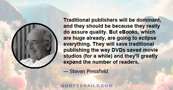 Traditional publishers will be dominant, and they should be because they really do assure quality. But eBooks, which are huge already, are going to eclipse everything. They will save traditional publishing the way DVDs