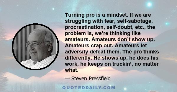 Turning pro is a mindset. If we are struggling with fear, self-sabotage, procrastination, self-doubt, etc., the problem is, we’re thinking like amateurs. Amateurs don’t show up. Amateurs crap out. Amateurs let adversity 