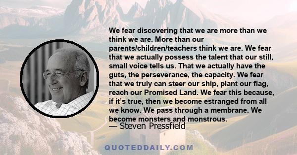 We fear discovering that we are more than we think we are. More than our parents/children/teachers think we are. We fear that we actually possess the talent that our still, small voice tells us. That we actually have