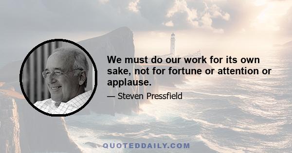 We must do our work for its own sake, not for fortune or attention or applause.