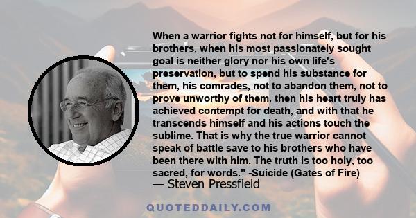 When a warrior fights not for himself, but for his brothers, when his most passionately sought goal is neither glory nor his own life's preservation, but to spend his substance for them, his comrades, not to abandon