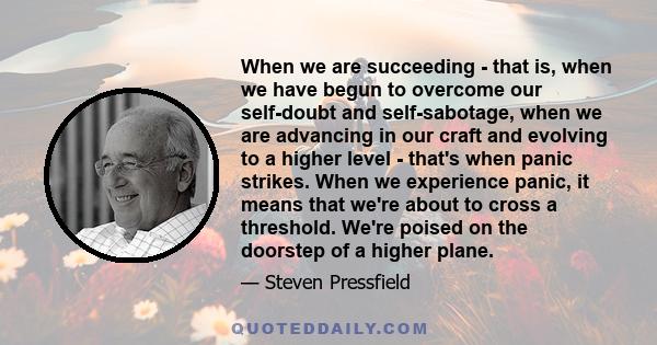 When we are succeeding - that is, when we have begun to overcome our self-doubt and self-sabotage, when we are advancing in our craft and evolving to a higher level - that's when panic strikes. When we experience panic, 