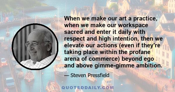 When we make our art a practice, when we make our workspace sacred and enter it daily with respect and high intention, then we elevate our actions (even if they're taking place within the profane arena of commerce)