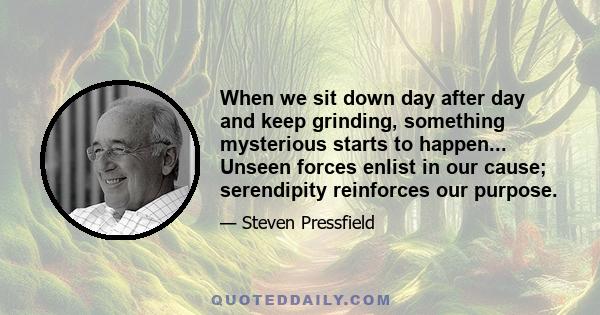 When we sit down day after day and keep grinding, something mysterious starts to happen... Unseen forces enlist in our cause; serendipity reinforces our purpose.