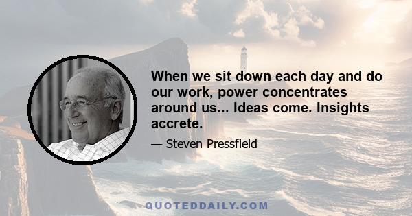 When we sit down each day and do our work, power concentrates around us... Ideas come. Insights accrete.