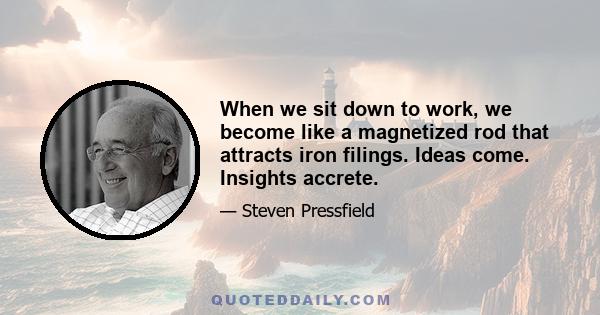 When we sit down to work, we become like a magnetized rod that attracts iron filings. Ideas come. Insights accrete.