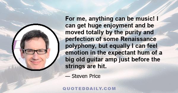 For me, anything can be music! I can get huge enjoyment and be moved totally by the purity and perfection of some Renaissance polyphony, but equally I can feel emotion in the expectant hum of a big old guitar amp just