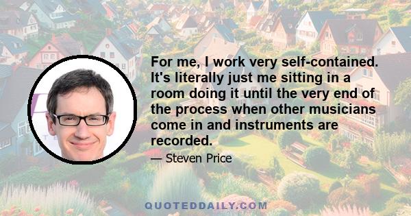 For me, I work very self-contained. It's literally just me sitting in a room doing it until the very end of the process when other musicians come in and instruments are recorded.