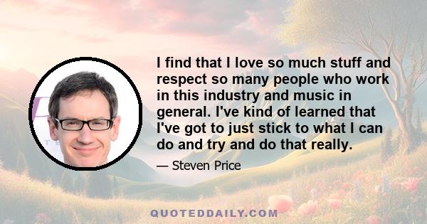 I find that I love so much stuff and respect so many people who work in this industry and music in general. I've kind of learned that I've got to just stick to what I can do and try and do that really.