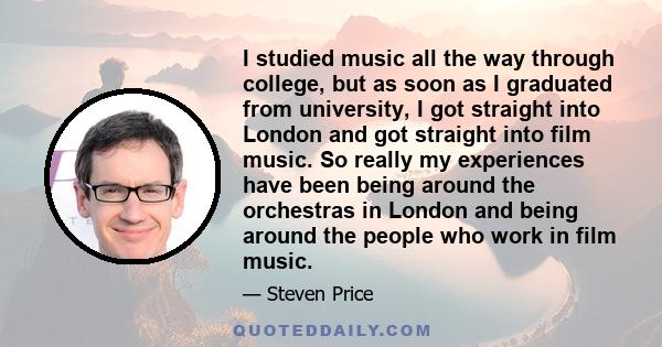 I studied music all the way through college, but as soon as I graduated from university, I got straight into London and got straight into film music. So really my experiences have been being around the orchestras in