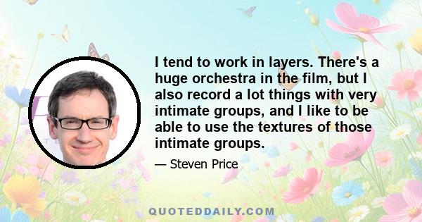 I tend to work in layers. There's a huge orchestra in the film, but I also record a lot things with very intimate groups, and I like to be able to use the textures of those intimate groups.