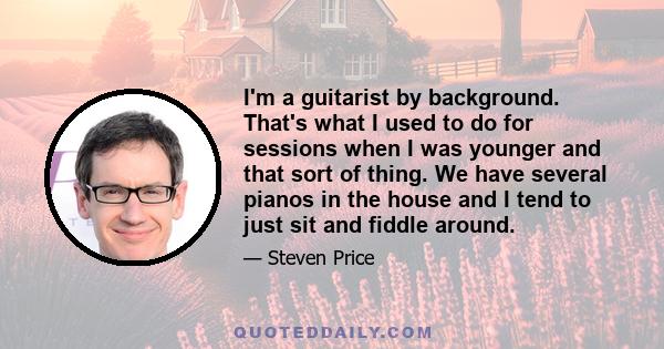 I'm a guitarist by background. That's what I used to do for sessions when I was younger and that sort of thing. We have several pianos in the house and I tend to just sit and fiddle around.