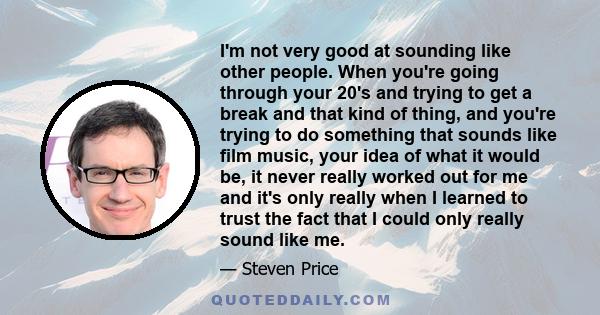 I'm not very good at sounding like other people. When you're going through your 20's and trying to get a break and that kind of thing, and you're trying to do something that sounds like film music, your idea of what it