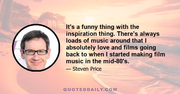 It's a funny thing with the inspiration thing. There's always loads of music around that I absolutely love and films going back to when I started making film music in the mid-80's.