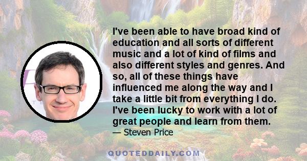 I've been able to have broad kind of education and all sorts of different music and a lot of kind of films and also different styles and genres. And so, all of these things have influenced me along the way and I take a