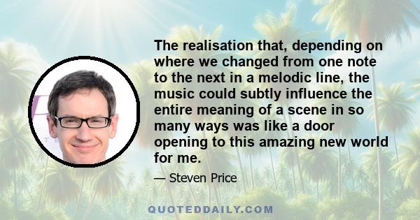 The realisation that, depending on where we changed from one note to the next in a melodic line, the music could subtly influence the entire meaning of a scene in so many ways was like a door opening to this amazing new 