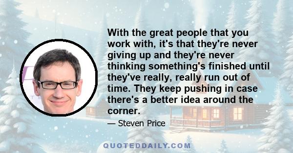 With the great people that you work with, it's that they're never giving up and they're never thinking something's finished until they've really, really run out of time. They keep pushing in case there's a better idea