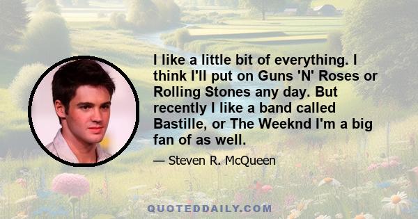 I like a little bit of everything. I think I'll put on Guns 'N' Roses or Rolling Stones any day. But recently I like a band called Bastille, or The Weeknd I'm a big fan of as well.