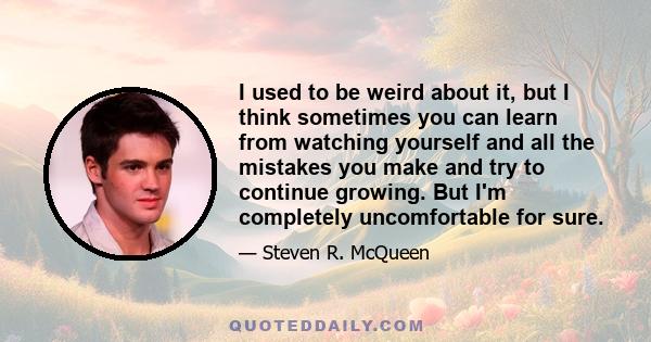 I used to be weird about it, but I think sometimes you can learn from watching yourself and all the mistakes you make and try to continue growing. But I'm completely uncomfortable for sure.