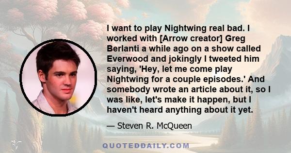 I want to play Nightwing real bad. I worked with [Arrow creator] Greg Berlanti a while ago on a show called Everwood and jokingly I tweeted him saying, 'Hey, let me come play Nightwing for a couple episodes.' And