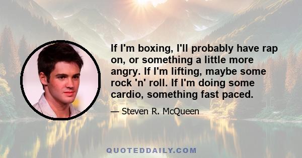 If I'm boxing, I'll probably have rap on, or something a little more angry. If I'm lifting, maybe some rock 'n' roll. If I'm doing some cardio, something fast paced.