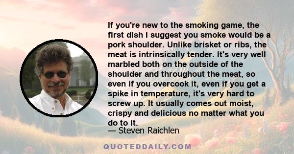 If you're new to the smoking game, the first dish I suggest you smoke would be a pork shoulder. Unlike brisket or ribs, the meat is intrinsically tender. It's very well marbled both on the outside of the shoulder and