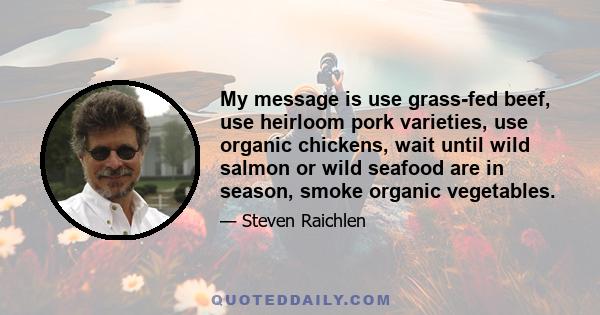 My message is use grass-fed beef, use heirloom pork varieties, use organic chickens, wait until wild salmon or wild seafood are in season, smoke organic vegetables.