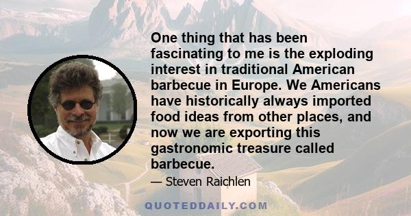 One thing that has been fascinating to me is the exploding interest in traditional American barbecue in Europe. We Americans have historically always imported food ideas from other places, and now we are exporting this