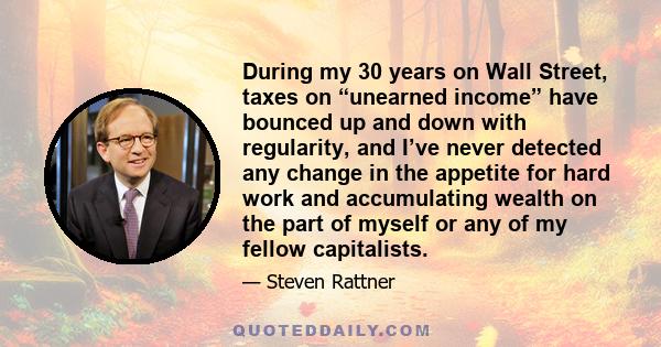 During my 30 years on Wall Street, taxes on “unearned income” have bounced up and down with regularity, and I’ve never detected any change in the appetite for hard work and accumulating wealth on the part of myself or