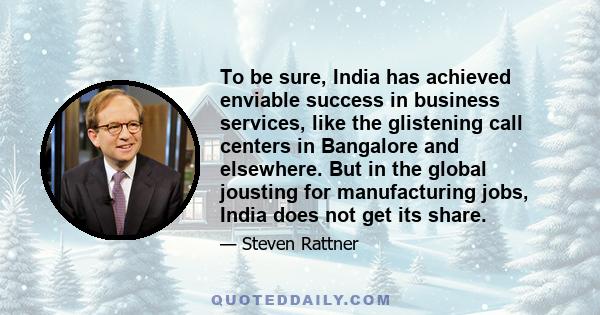 To be sure, India has achieved enviable success in business services, like the glistening call centers in Bangalore and elsewhere. But in the global jousting for manufacturing jobs, India does not get its share.