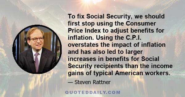 To fix Social Security, we should first stop using the Consumer Price Index to adjust benefits for inflation. Using the C.P.I. overstates the impact of inflation and has also led to larger increases in benefits for