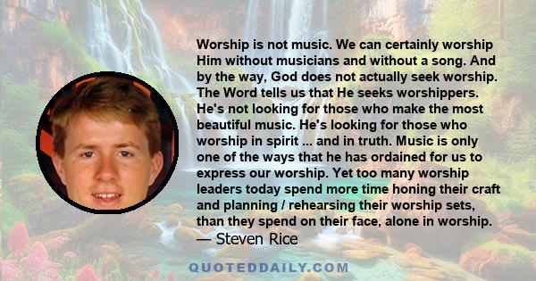 Worship is not music. We can certainly worship Him without musicians and without a song. And by the way, God does not actually seek worship. The Word tells us that He seeks worshippers. He's not looking for those who