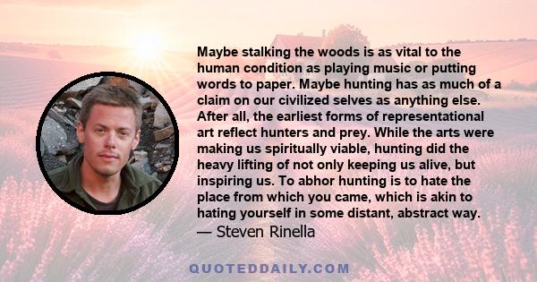 Maybe stalking the woods is as vital to the human condition as playing music or putting words to paper. Maybe hunting has as much of a claim on our civilized selves as anything else. After all, the earliest forms of