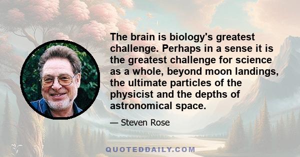 The brain is biology's greatest challenge. Perhaps in a sense it is the greatest challenge for science as a whole, beyond moon landings, the ultimate particles of the physicist and the depths of astronomical space.