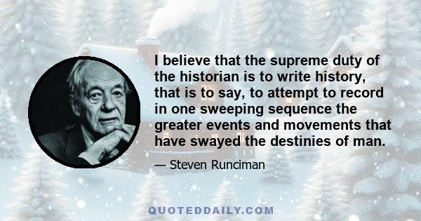 I believe that the supreme duty of the historian is to write history, that is to say, to attempt to record in one sweeping sequence the greater events and movements that have swayed the destinies of man.