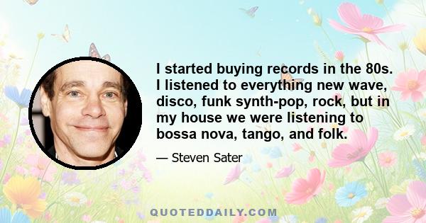 I started buying records in the 80s. I listened to everything new wave, disco, funk synth-pop, rock, but in my house we were listening to bossa nova, tango, and folk.