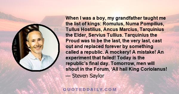 When I was a boy, my grandfather taught me the list of kings: Romulus, Numa Pompilius, Tullus Hostilius, Ancus Marcius, Tarquinius the Elder, Servius Tullius. Tarquinius the Proud was to be the last, the very last, cast 