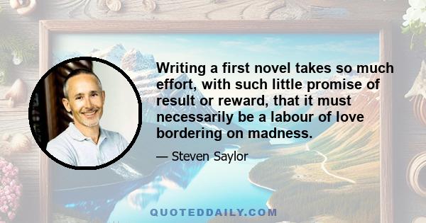 Writing a first novel takes so much effort, with such little promise of result or reward, that it must necessarily be a labour of love bordering on madness.