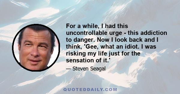 For a while, I had this uncontrollable urge - this addiction to danger. Now I look back and I think, 'Gee, what an idiot. I was risking my life just for the sensation of it.'