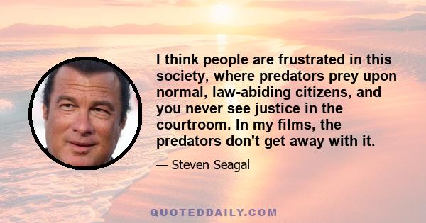 I think people are frustrated in this society, where predators prey upon normal, law-abiding citizens, and you never see justice in the courtroom. In my films, the predators don't get away with it.