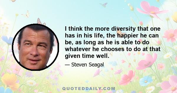 I think the more diversity that one has in his life, the happier he can be, as long as he is able to do whatever he chooses to do at that given time well.